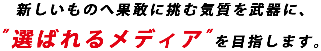 新しいものへ果敢に挑む気質を武器に、”選ばれるメディア”を目指します。